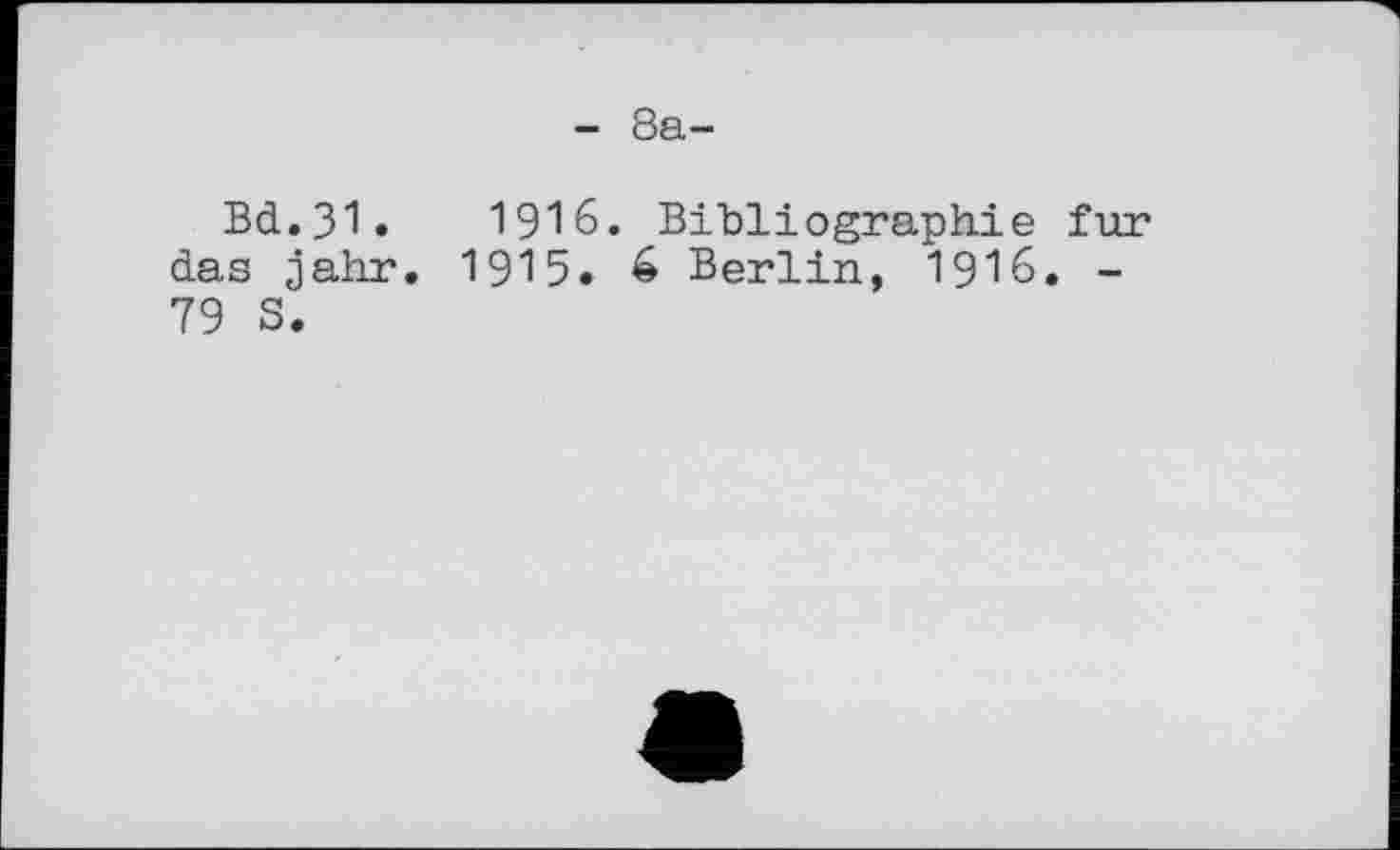 ﻿- 8а-
Bd.31.	1916. Bibliographie fur
das jahr. 1915. é Berlin, I9I6. -79 S.